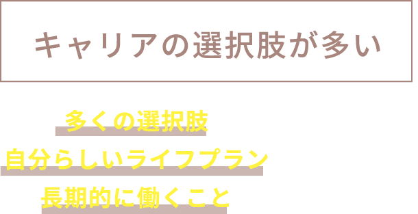 キャリアの選択肢が多い 多くの選択肢があるので、自分らしいライフプランに向かって、長期的に働くことができます。