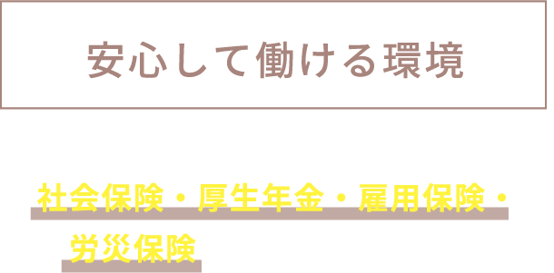 安心して働ける環境 社会保険・厚生年金・雇用保険・労災保険に加入しています。