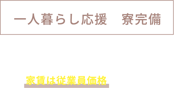一人暮らし応援! 寮完備 住宅を準備しています。
家賃は従業員価格でご提供!
